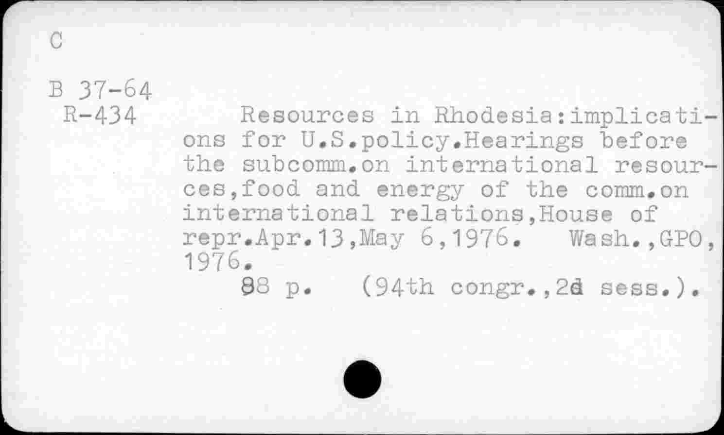 ﻿B 37-64
R-434
Resources in Rhodesia : implies tiens for U.S.policy.Hearings before the subcomm.on international resources,food and energy of the comm.on international relations,House of repr.Apr.13,May 6,1976. Wash.,GPO, 1976.
98 p. (94th congr.,2d sess.).